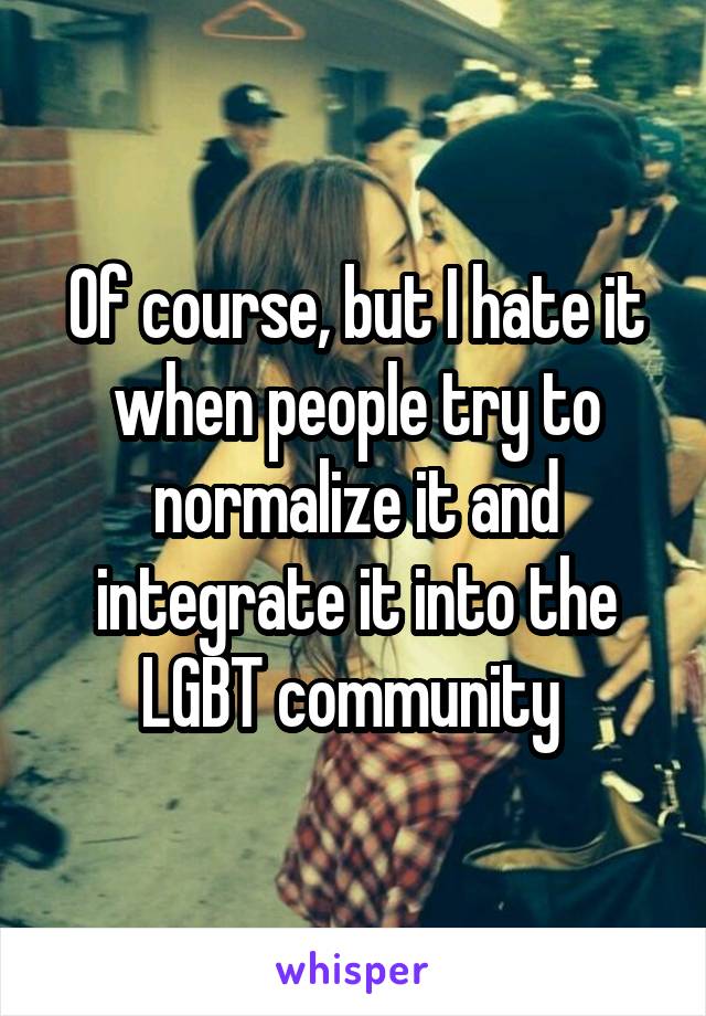 Of course, but I hate it when people try to normalize it and integrate it into the LGBT community 