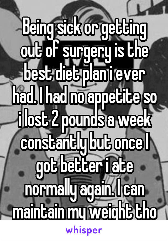 Being sick or getting out of surgery is the best diet plan i ever had. I had no appetite so i lost 2 pounds a week constantly but once I got better i ate normally again. I can maintain my weight tho