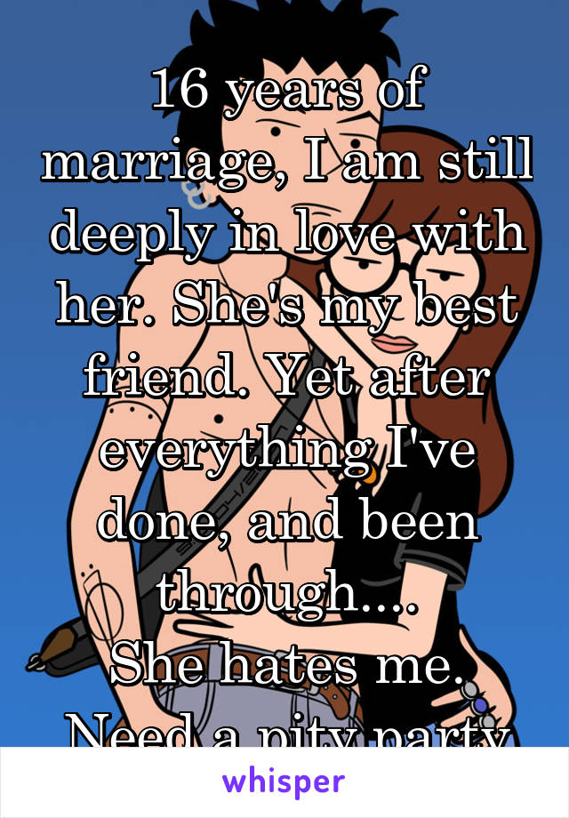 16 years of marriage, I am still deeply in love with her. She's my best friend. Yet after everything I've done, and been through....
She hates me.
Need a pity party