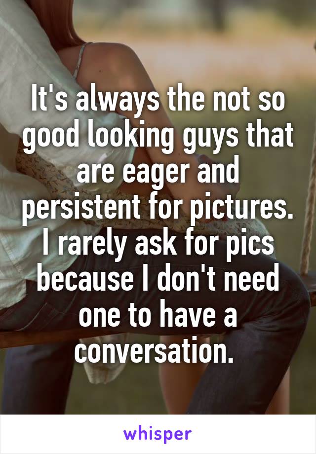 It's always the not so good looking guys that are eager and persistent for pictures. I rarely ask for pics because I don't need one to have a conversation. 