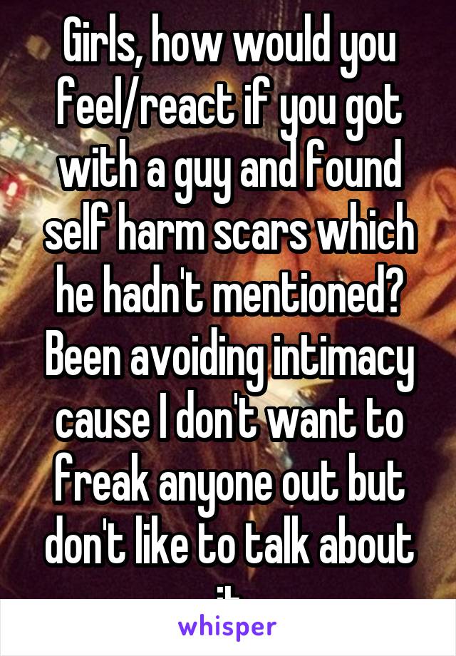 Girls, how would you feel/react if you got with a guy and found self harm scars which he hadn't mentioned? Been avoiding intimacy cause I don't want to freak anyone out but don't like to talk about it