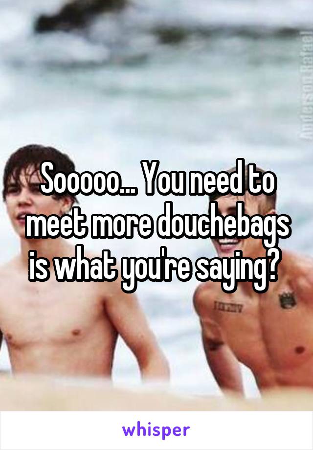 Sooooo... You need to meet more douchebags is what you're saying? 