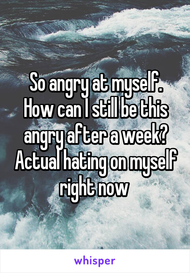 So angry at myself. How can I still be this angry after a week? Actual hating on myself right now 