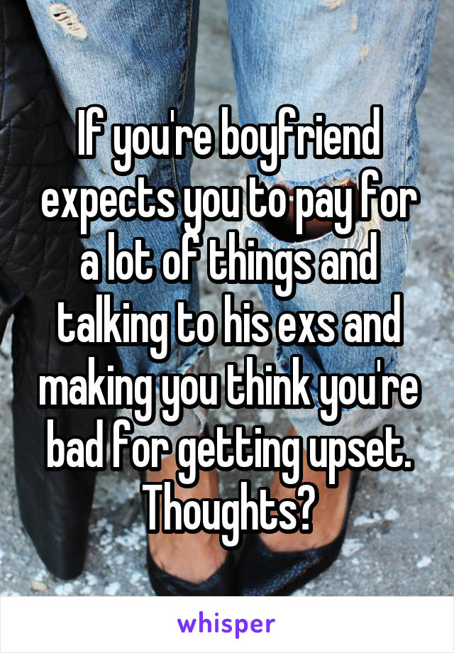 If you're boyfriend expects you to pay for a lot of things and talking to his exs and making you think you're bad for getting upset. Thoughts?