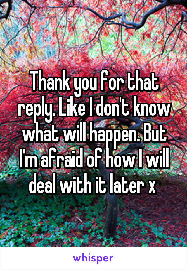 Thank you for that reply. Like I don't know what will happen. But I'm afraid of how I will deal with it later x 