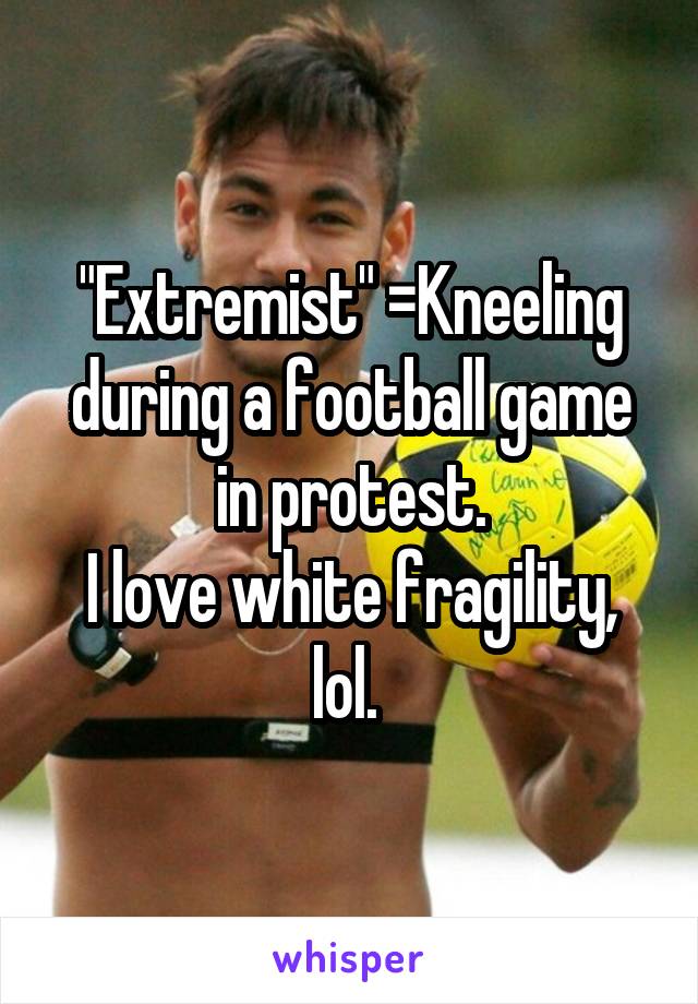 "Extremist" =Kneeling during a football game in protest.
I love white fragility, lol. 