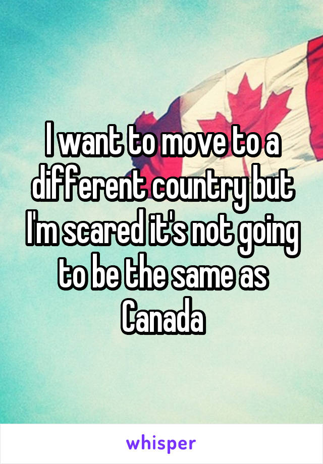 I want to move to a different country but I'm scared it's not going to be the same as Canada