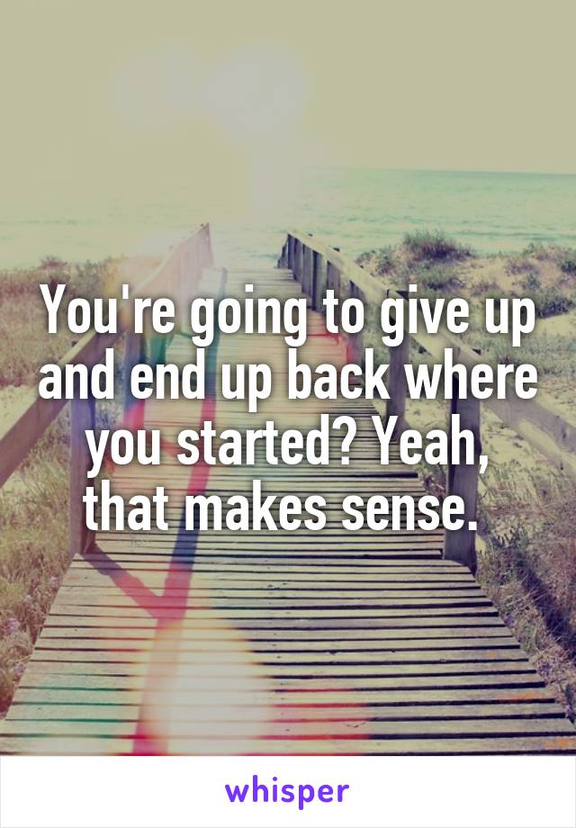 You're going to give up and end up back where you started? Yeah, that makes sense. 