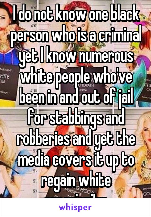 I do not know one black person who is a criminal yet I know numerous white people who've been in and out of jail for stabbings and robberies and yet the media covers it up to regain white superiority 