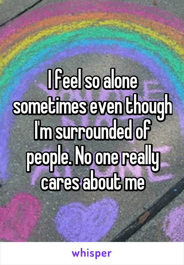 I feel so alone sometimes even though I'm surrounded of people. No one really cares about me