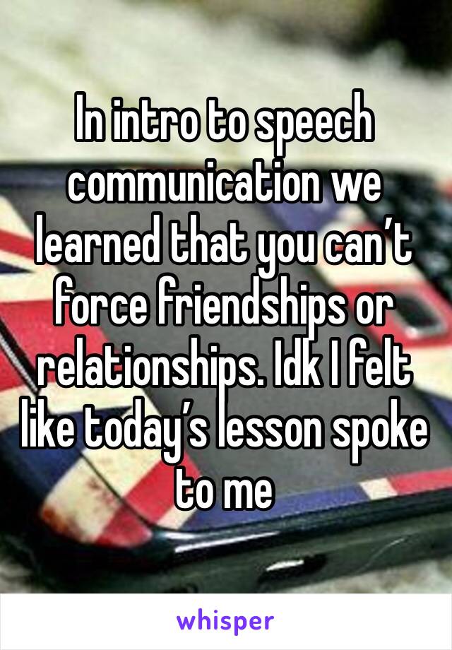 In intro to speech communication we learned that you can’t force friendships or relationships. Idk I felt like today’s lesson spoke to me 