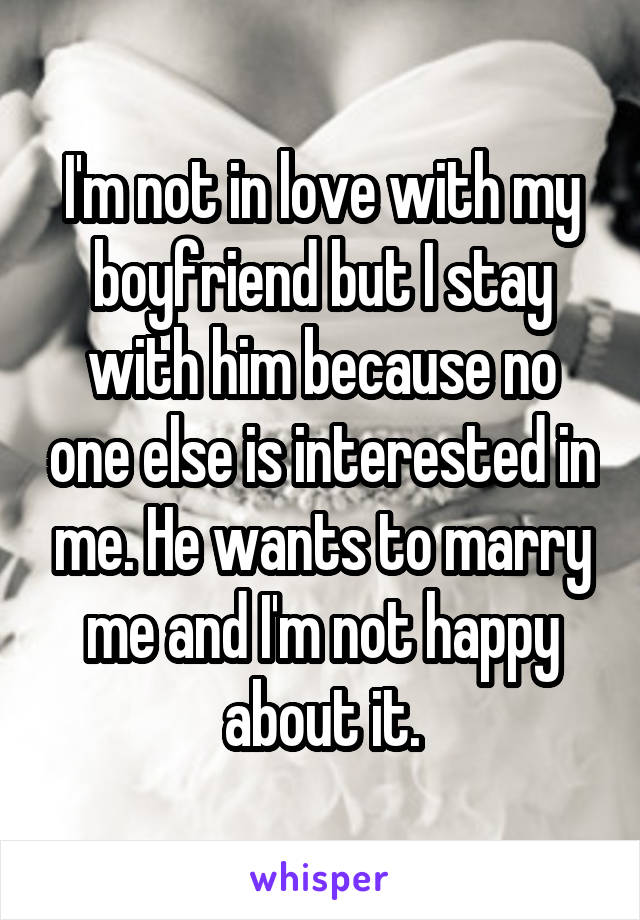 I'm not in love with my boyfriend but I stay with him because no one else is interested in me. He wants to marry me and I'm not happy about it.