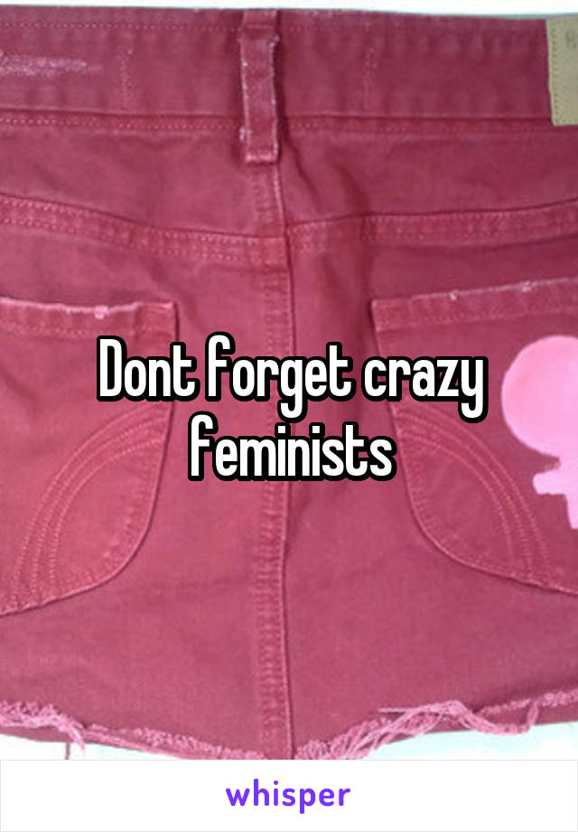 Dont forget crazy feminists