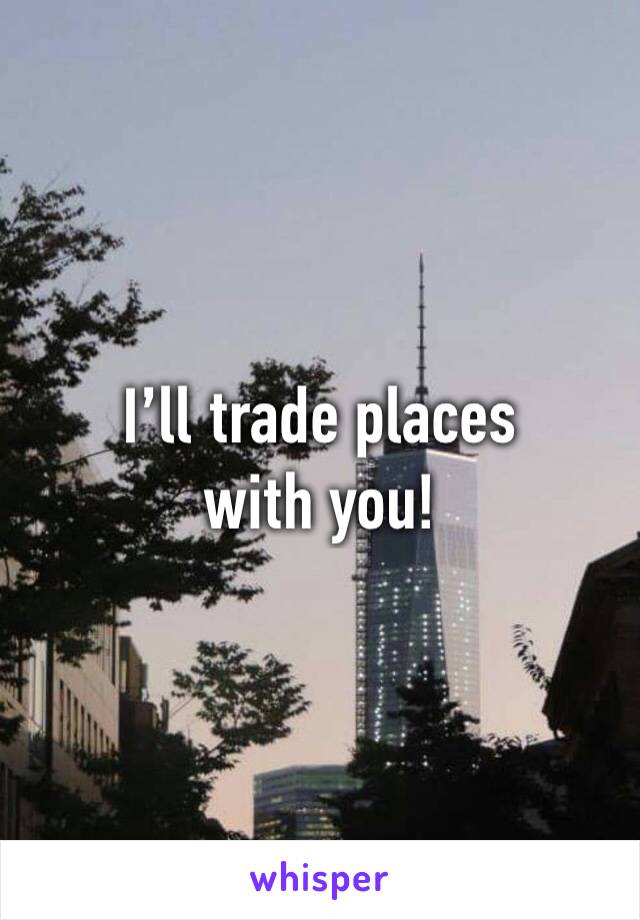 I’ll trade places with you!