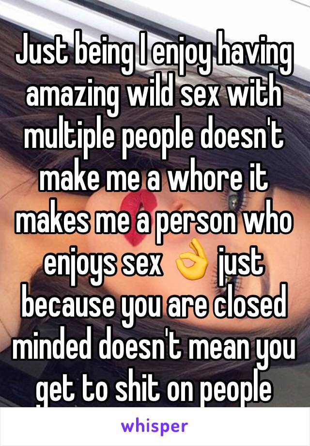 Just being I enjoy having amazing wild sex with multiple people doesn't make me a whore it makes me a person who enjoys sex 👌 just because you are closed minded doesn't mean you get to shit on people