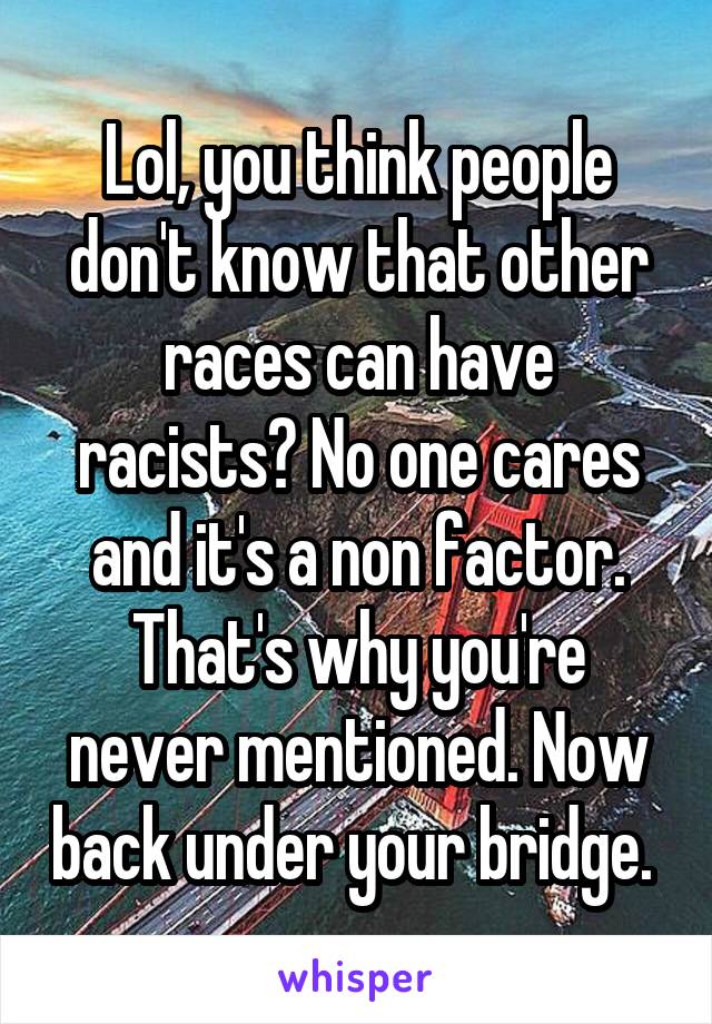 Lol, you think people don't know that other races can have racists? No one cares and it's a non factor. That's why you're never mentioned. Now back under your bridge. 