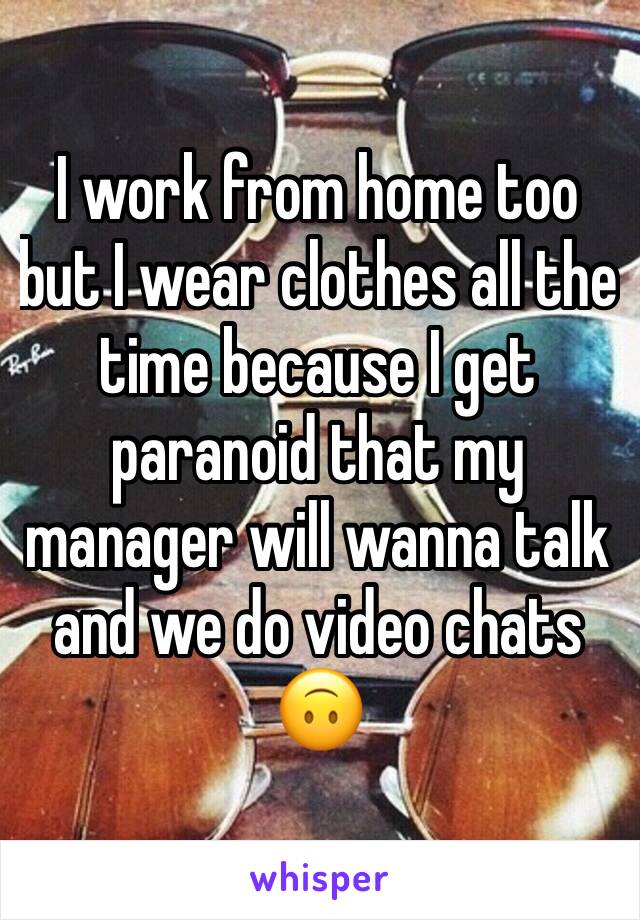 I work from home too but I wear clothes all the time because I get paranoid that my manager will wanna talk and we do video chats 🙃 