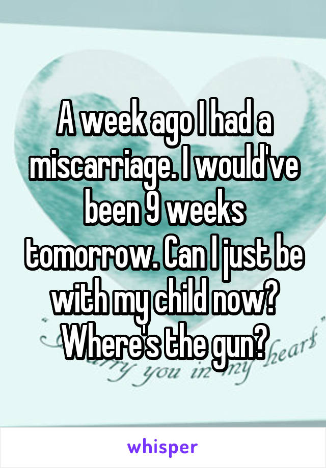 A week ago I had a miscarriage. I would've been 9 weeks tomorrow. Can I just be with my child now?
Where's the gun?