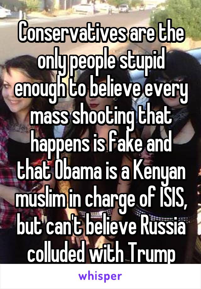 Conservatives are the only people stupid enough to believe every mass shooting that happens is fake and that Obama is a Kenyan muslim in charge of ISIS, but can't believe Russia colluded with Trump