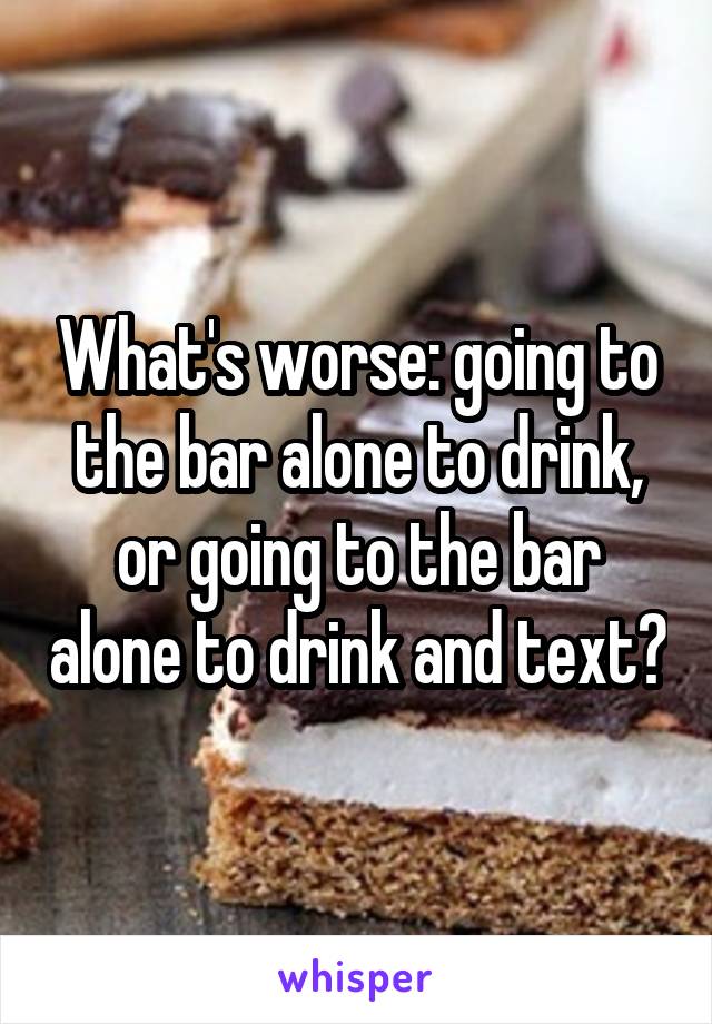 What's worse: going to the bar alone to drink, or going to the bar alone to drink and text?