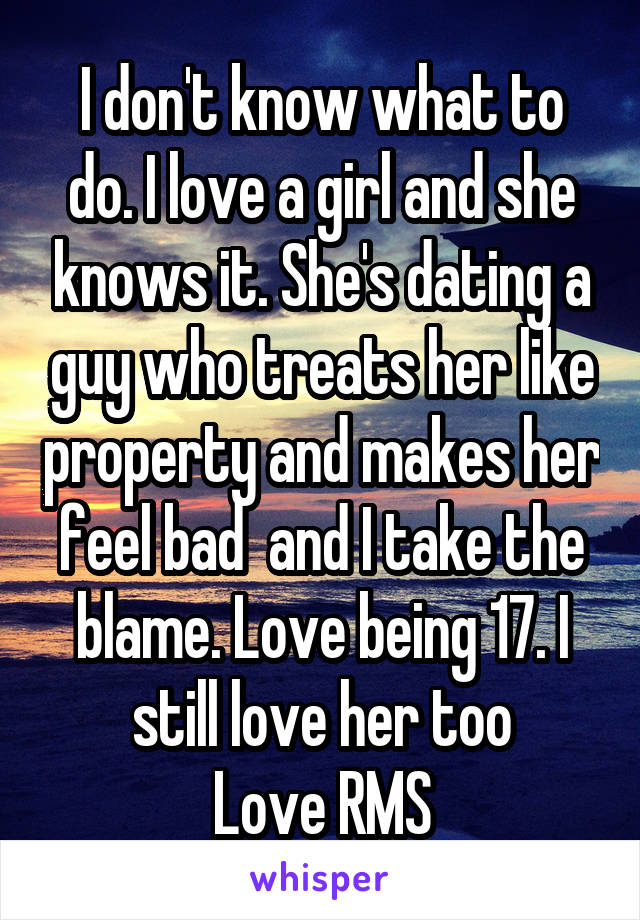 I don't know what to do. I love a girl and she knows it. She's dating a guy who treats her like property and makes her feel bad  and I take the blame. Love being 17. I still love her too
Love RMS