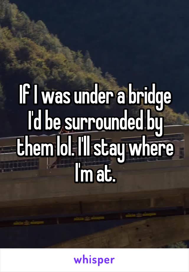 If I was under a bridge I'd be surrounded by them lol. I'll stay where I'm at.