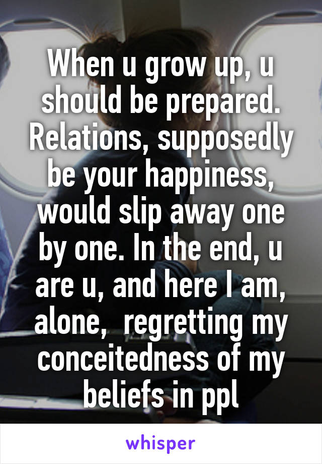 When u grow up, u should be prepared. Relations, supposedly be your happiness, would slip away one by one. In the end, u are u, and here I am, alone,  regretting my conceitedness of my beliefs in ppl