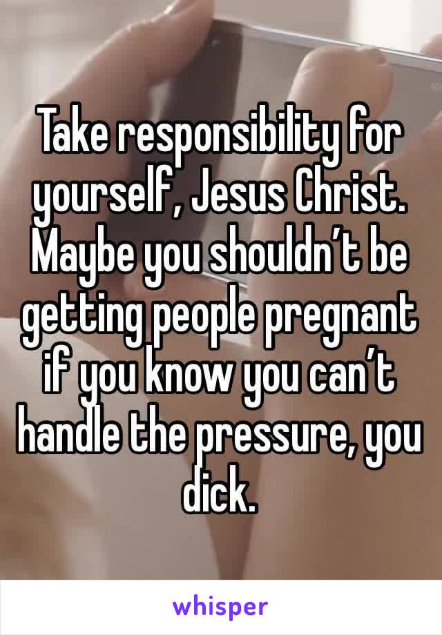 Take responsibility for yourself, Jesus Christ. Maybe you shouldn’t be getting people pregnant if you know you can’t handle the pressure, you dick.