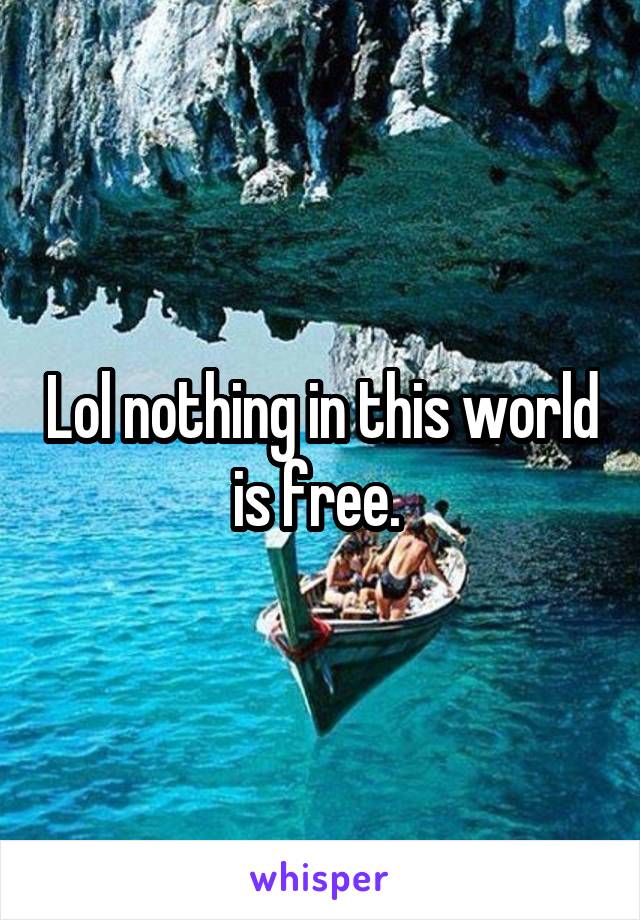 Lol nothing in this world is free. 