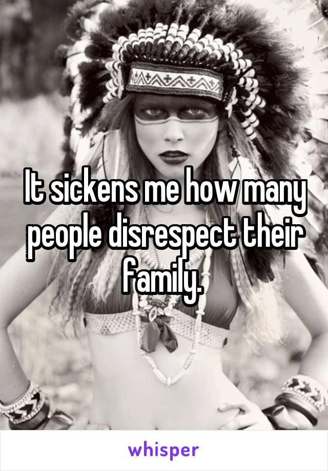 It sickens me how many people disrespect their family. 