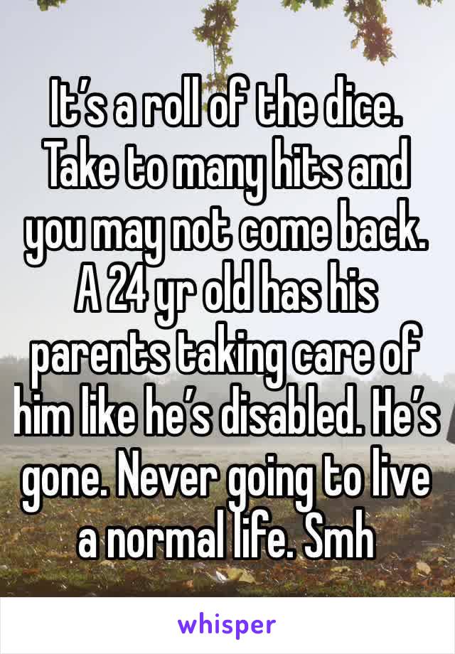 It’s a roll of the dice. Take to many hits and you may not come back. A 24 yr old has his parents taking care of him like he’s disabled. He’s gone. Never going to live a normal life. Smh 