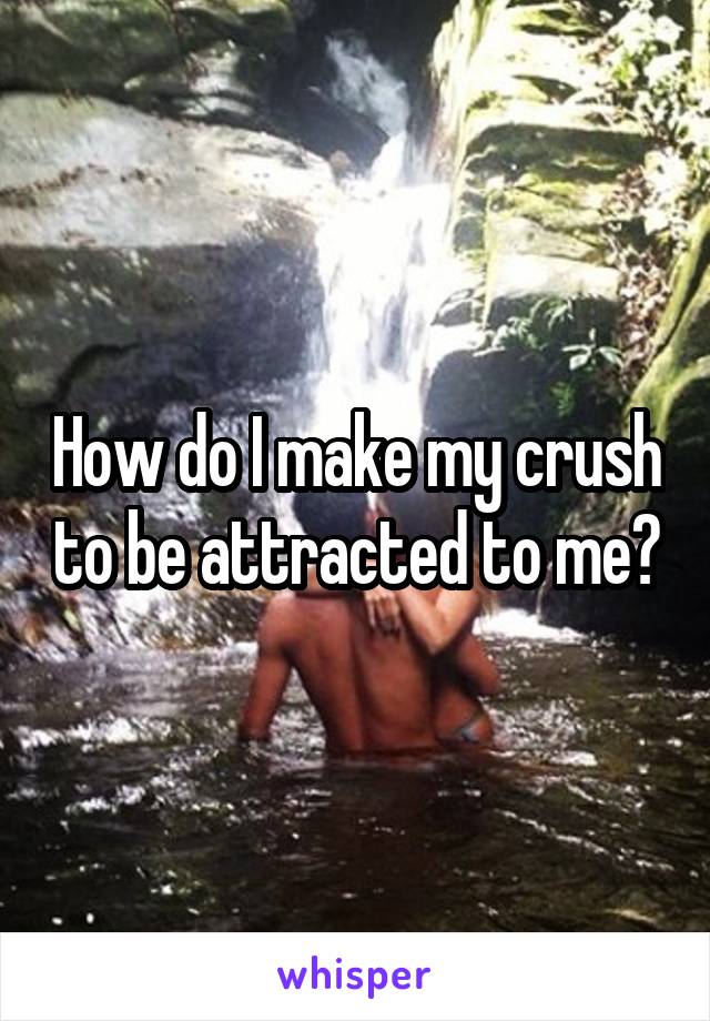 How do I make my crush to be attracted to me?