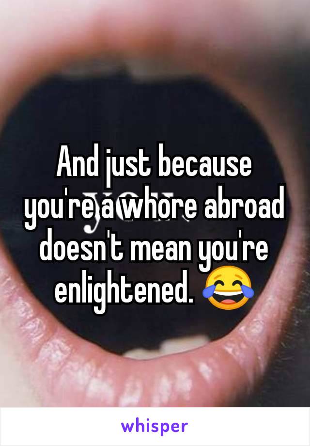 And just because you're a whore abroad doesn't mean you're enlightened. 😂