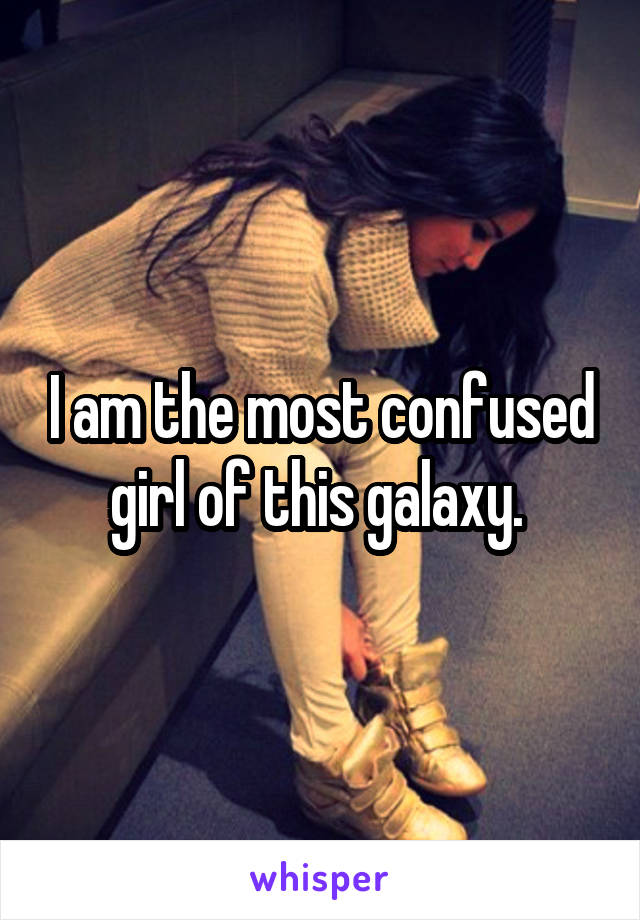 I am the most confused girl of this galaxy. 