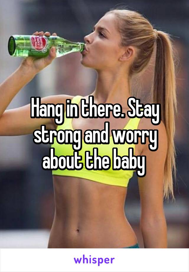 Hang in there. Stay strong and worry about the baby 