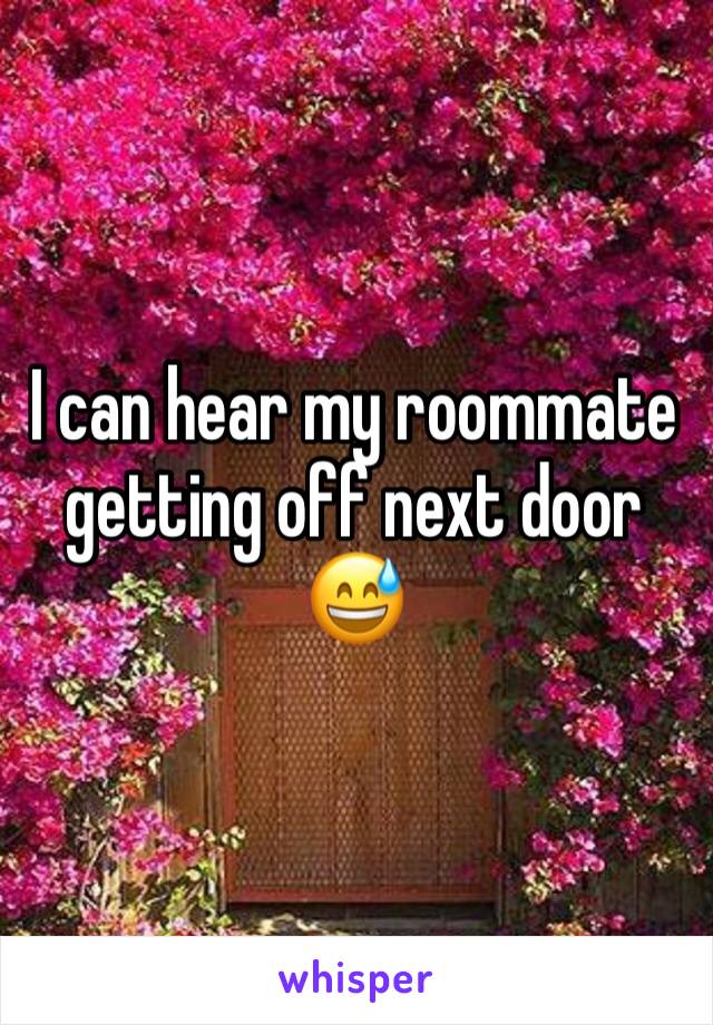 I can hear my roommate getting off next door 😅