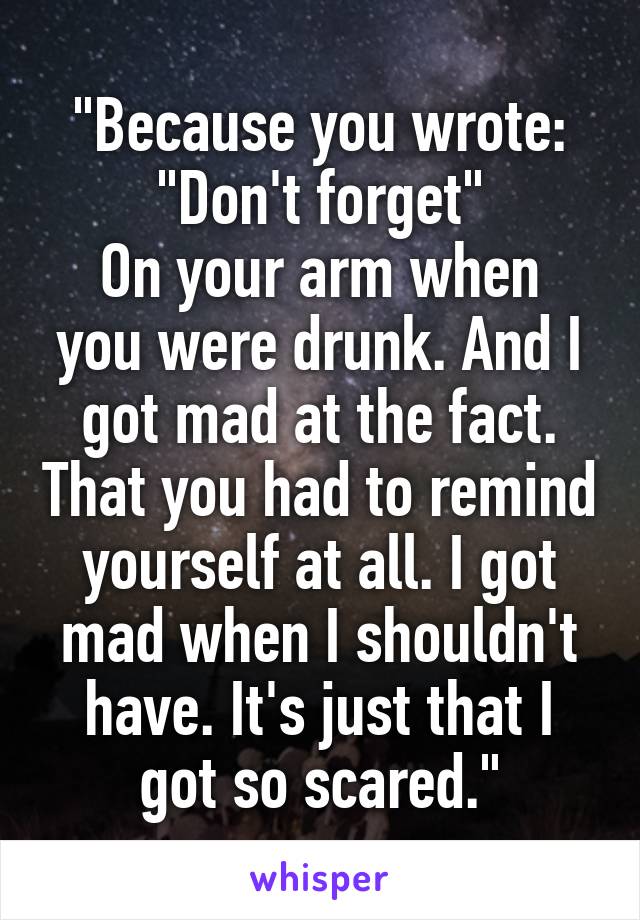 "Because you wrote: "Don't forget"
On your arm when you were drunk. And I got mad at the fact. That you had to remind yourself at all. I got mad when I shouldn't have. It's just that I got so scared."