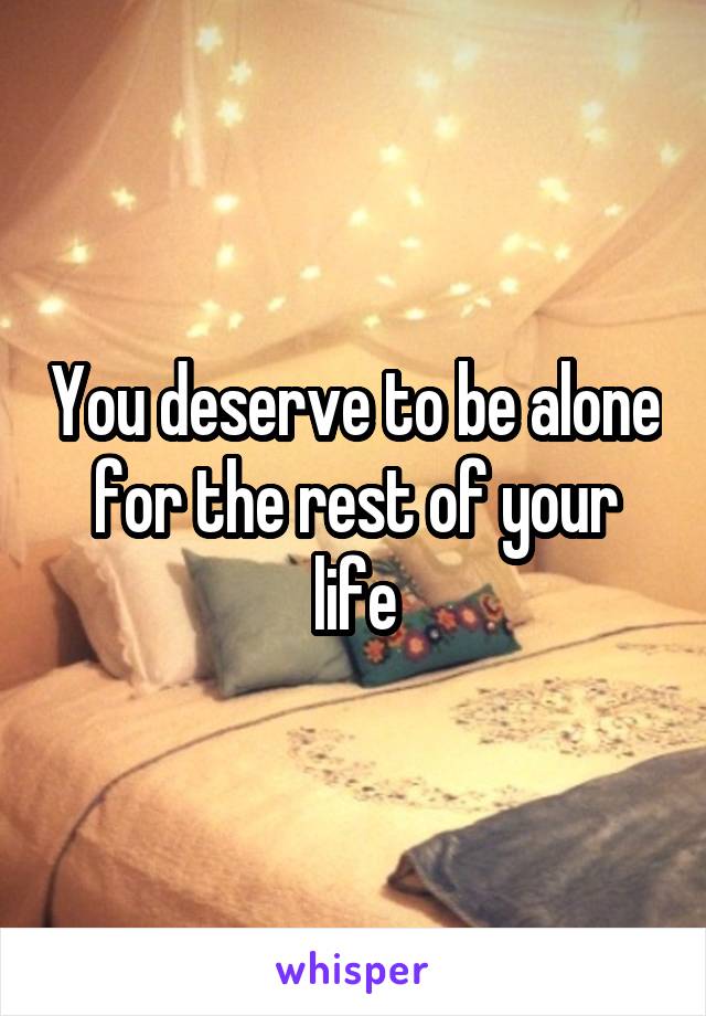 You deserve to be alone for the rest of your life