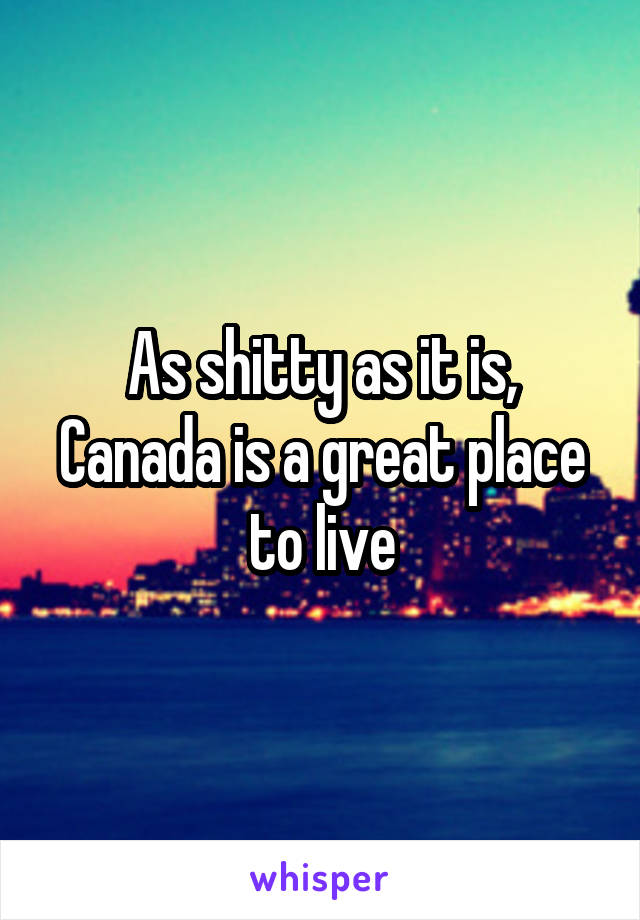 As shitty as it is, Canada is a great place to live