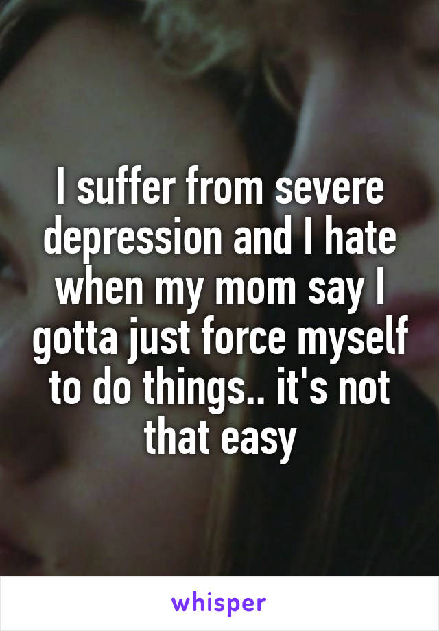 I suffer from severe depression and I hate when my mom say I gotta just force myself to do things.. it's not that easy