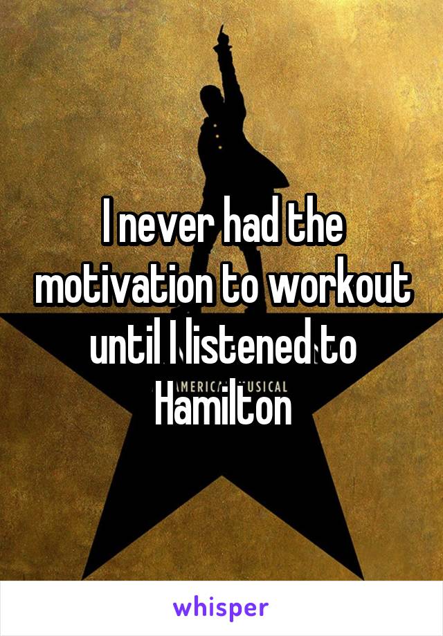 I never had the motivation to workout until I listened to Hamilton