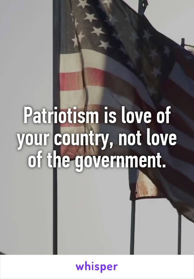 Patriotism is love of your country, not love of the government.