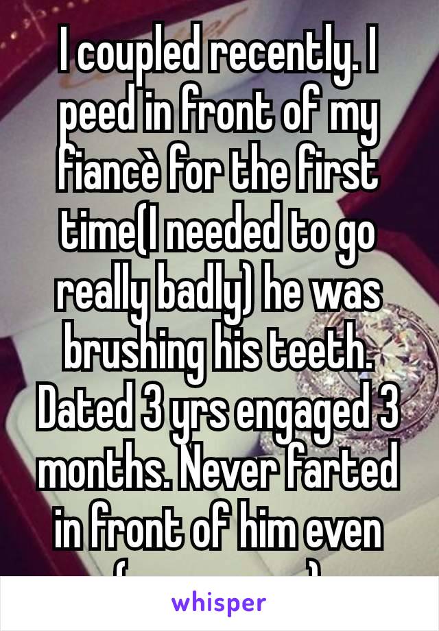 I coupled recently. I peed in front of my fiancè for the first time(I needed to go really badly) he was brushing his teeth. Dated 3 yrs engaged 3 months. Never farted in front of him even (on purpose)