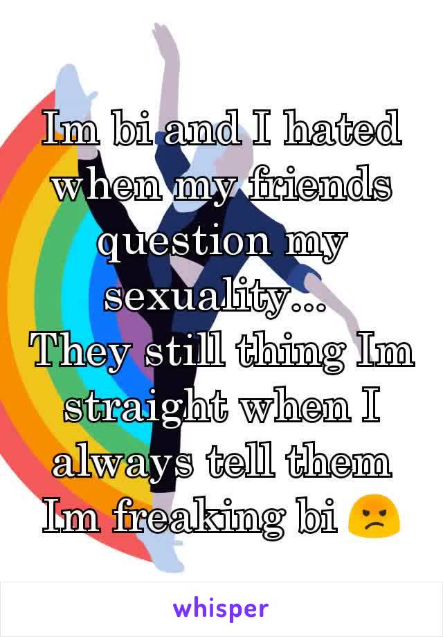 Im bi and I hated when my friends question my sexuality... 
They still thing Im straight when I always tell them Im freaking bi 😡