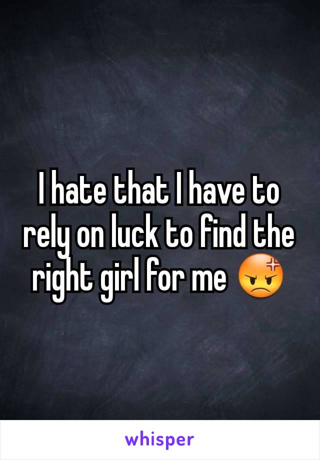 I hate that I have to rely on luck to find the right girl for me 😡