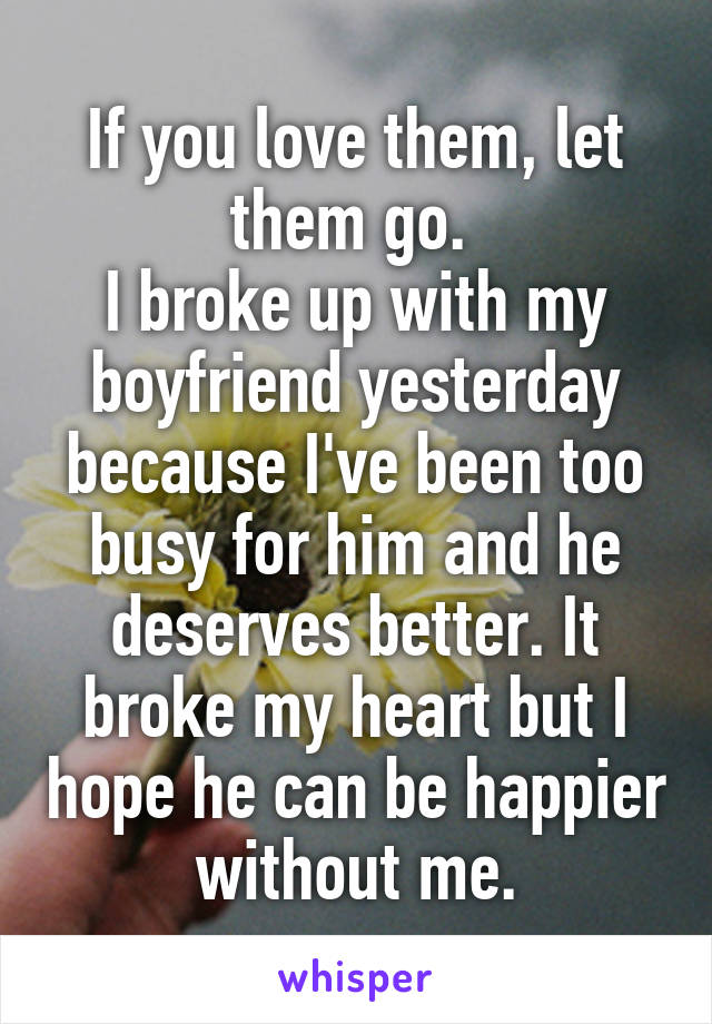 If you love them, let them go. 
I broke up with my boyfriend yesterday because I've been too busy for him and he deserves better. It broke my heart but I hope he can be happier without me.