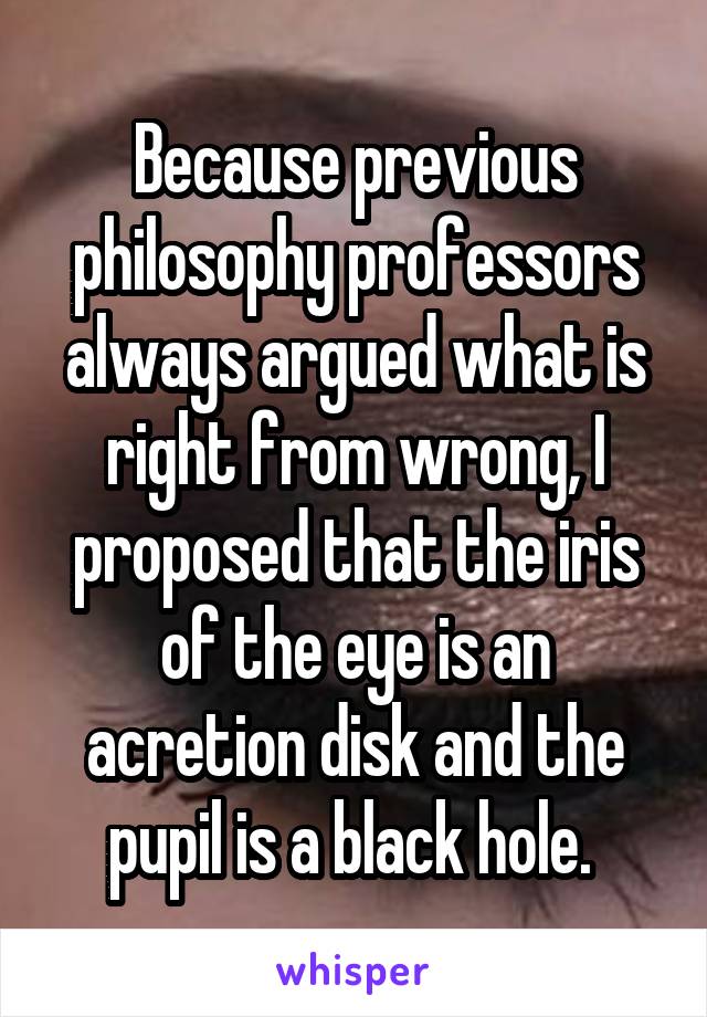 Because previous philosophy professors always argued what is right from wrong, I proposed that the iris of the eye is an acretion disk and the pupil is a black hole. 