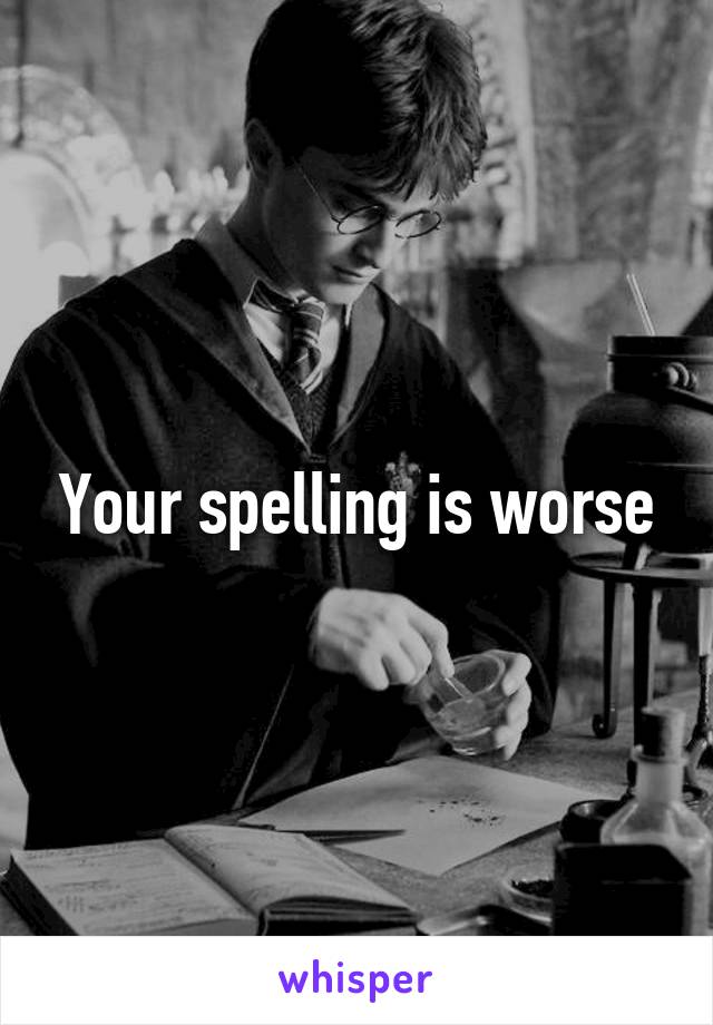 Your spelling is worse