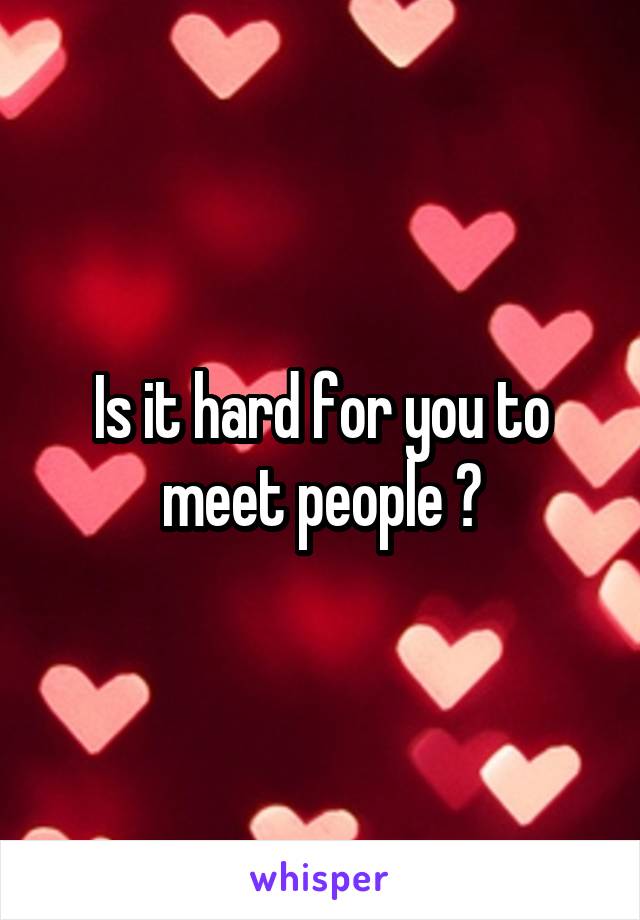 Is it hard for you to meet people ?