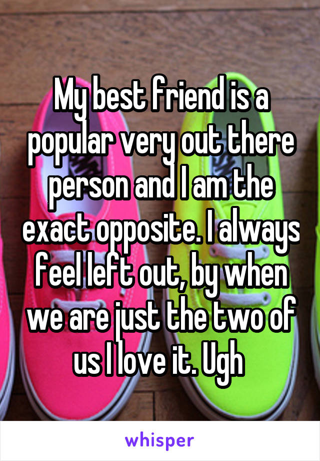 My best friend is a popular very out there person and I am the exact opposite. I always feel left out, by when we are just the two of us I love it. Ugh 